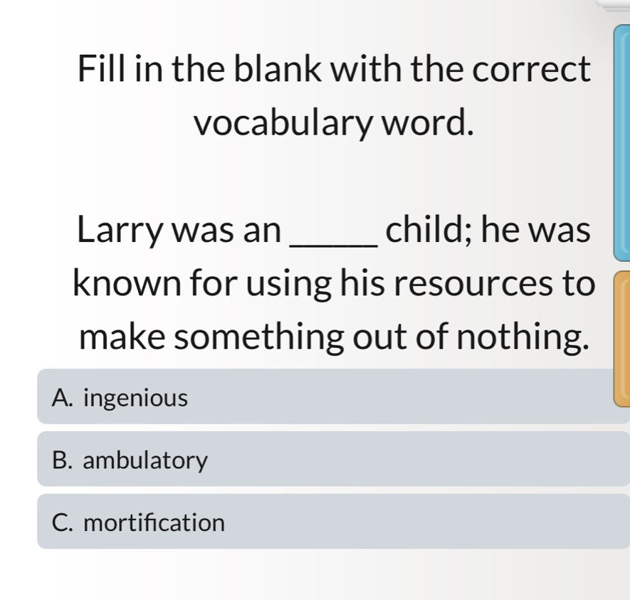 Fill in the blank with the correct
vocabulary word.
Larry was an _child; he was
known for using his resources to
make something out of nothing.
A. ingenious
B. ambulatory
C. mortifcation