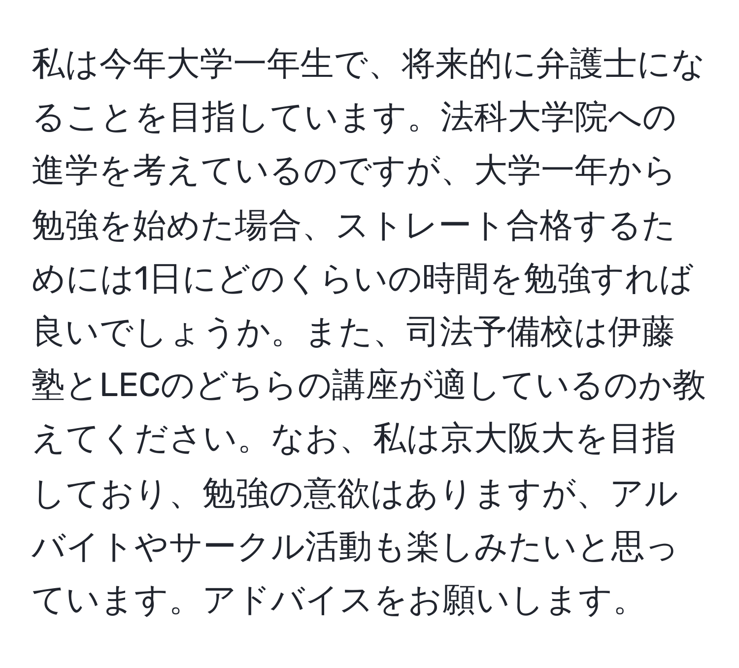 私は今年大学一年生で、将来的に弁護士になることを目指しています。法科大学院への進学を考えているのですが、大学一年から勉強を始めた場合、ストレート合格するためには1日にどのくらいの時間を勉強すれば良いでしょうか。また、司法予備校は伊藤塾とLECのどちらの講座が適しているのか教えてください。なお、私は京大阪大を目指しており、勉強の意欲はありますが、アルバイトやサークル活動も楽しみたいと思っています。アドバイスをお願いします。