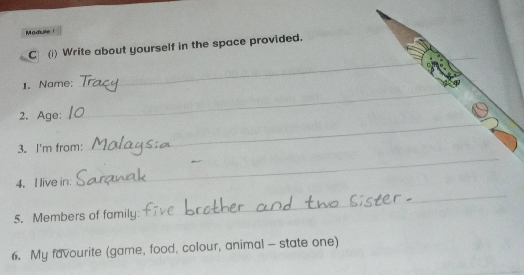 Module 1 
C (i) Write about yourself in the space provided. 
_ 
1. Name: 
_ 
2. Age: 
_ 
3. I'm from: 
_ 
4. I live in: 
5. Members of family 
_ 
6. My favourite (game, food, colour, animal - state one)