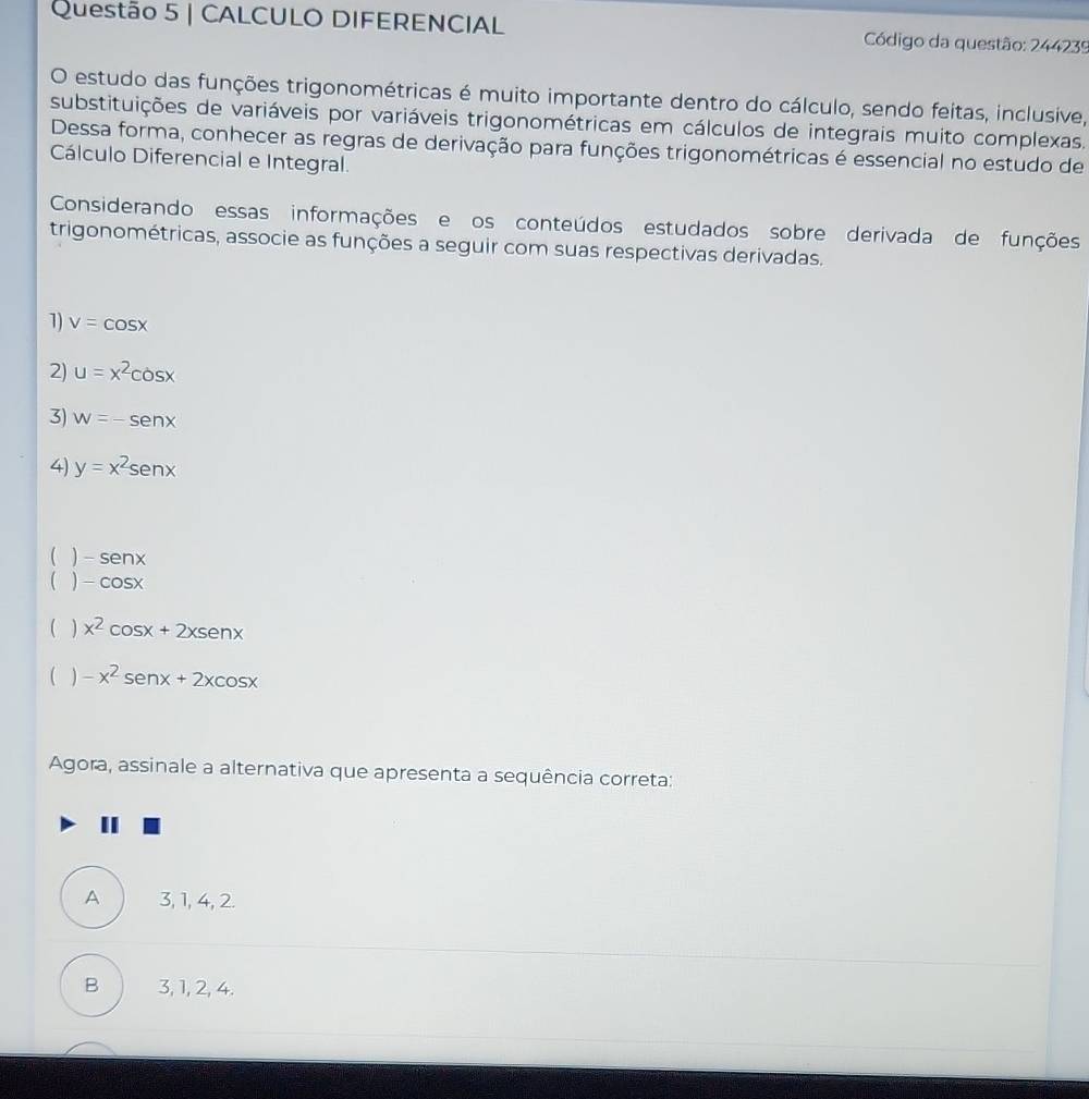 CALCULO DIFERENCIAL Código da questão: 244239
O estudo das funções trigonométricas é muito importante dentro do cálculo, sendo feitas, inclusive,
substituições de variáveis por variáveis trigonométricas em cálculos de integrais muito complexas.
Dessa forma, conhecer as regras de derivação para funções trigonométricas é essencial no estudo de
Cálculo Diferencial e Integral.
Considerando essas informações e os conteúdos estudados sobre derivada de funções
trigonométricas, associe as funções a seguir com suas respectivas derivadas.
1) v=cos x
2) u=x^2cos x
3) w=-senx
4) y=x^2sen x
( ) -senx
( ) -cos x
( ) x^2cos x+2xsen x
( ) -x^2sen x+2xcos x
Agora, assinale a alternativa que apresenta a sequência correta:
A 3, 1, 4, 2.
B 3, 1, 2, 4.