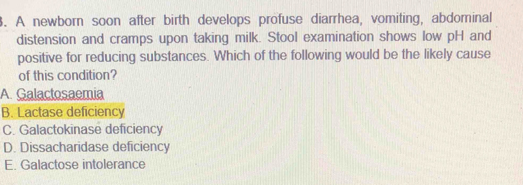 A newborn soon after birth develops profuse diarrhea, vomiting, abdominal
distension and cramps upon taking milk. Stool examination shows low pH and
positive for reducing substances. Which of the following would be the likely cause
of this condition?
A. Galactosaemia
B. Lactase deficiency
C. Galactokinase deficiency
D. Dissacharidase deficiency
E. Galactose intolerance