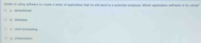 Jordan is using software to create a letter of application that he will send to a potential employer. Which application software is he using?
A. spreadsheet
n. database
C. word processing
D. presentation