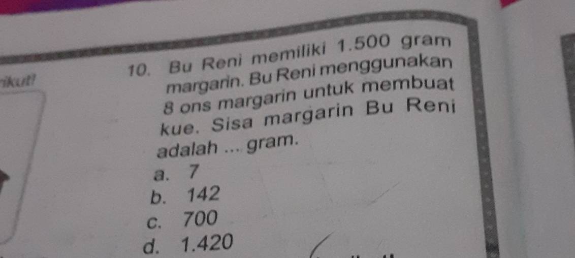 ikut! 10. Bu Reni memiliki 1.500 gram
margarin. Bu Reni menggunakan
8 ons margarin untuk membuat
kue. Sisa margarin Bu Reni
adalah ... gram.
a. 7
b. 142
c. 700
d. 1.420