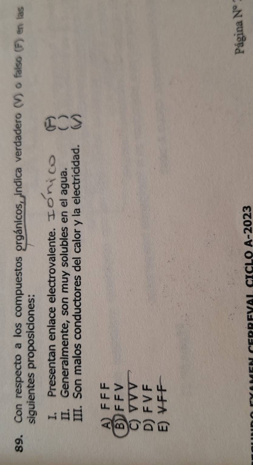 Con respecto a los compuestos orgánicos, indica verdadero (V) o falso (F) en las
siguientes proposiciones:
I, Presentan enlace electrovalente. C
II. Generalmente, son muy solubles en el agua. ( )
III. Son malos conductores del calor y la electricidad. ( 1
A) F FF
BFFV
C) V V V
D) F V F
E) V F F
CEBREVAL CICLO A-2023
Página N°