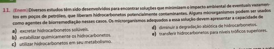 1 1. (Enem) Diversos estudos têm sido desenvolvidos para encontrar soluções que minimizem o impacto ambiental de eventuais vazamen-
tos em poços de petróleo, que liberam hidrocarbonetos potencialmente contaminantes. Alguns microrganismos podem ser usados
como agentes de biorremediação nesses casos. Os microrganismos adequados a essa solução devem apresentar a capacidade de
a) excretar hidrocarbonetos solúveis. d) diminuir a degradação abiótica de hidrocarbonetos.
b) estabilizar quimicamente os hidrocarbonetos. e) transferir hidrocarbonetos para níveis tróficos superiores.
c) utilizar hidrocarbonetos em seu metabolismo.