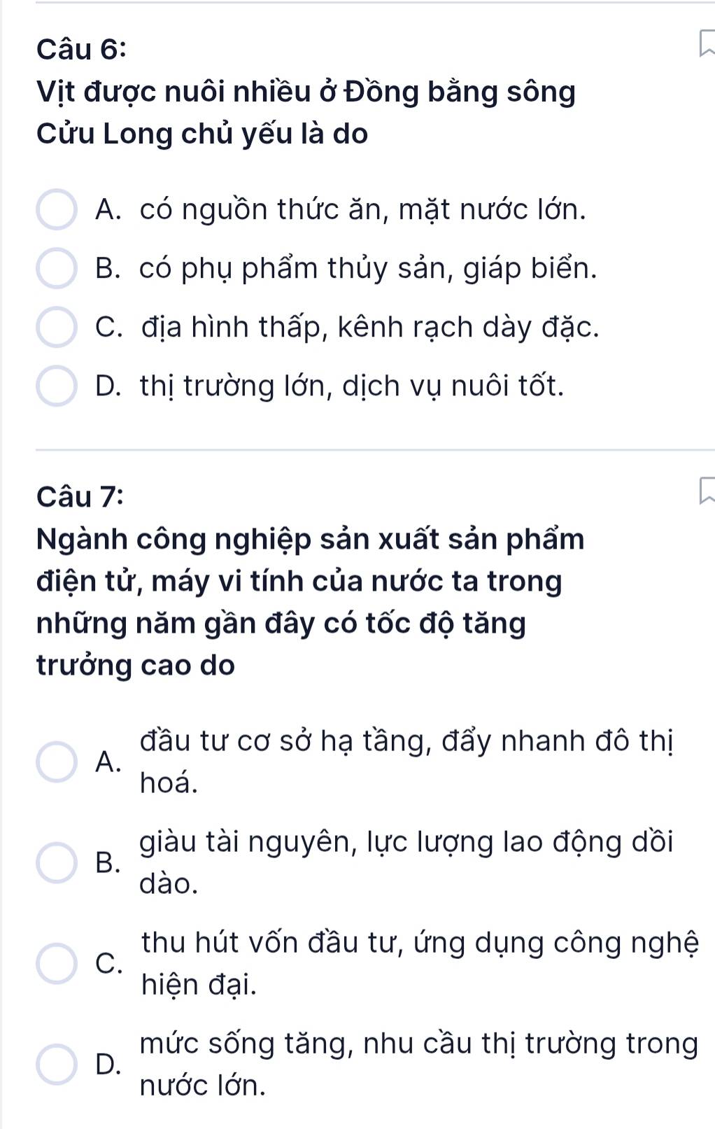 Vịt được nuôi nhiều ở Đồng bằng sông
Cửu Long chủ yếu là do
A. có nguồn thức ăn, mặt nước lớn.
B. có phụ phẩm thủy sản, giáp biển.
C. địa hình thấp, kênh rạch dày đặc.
D. thị trường lớn, dịch vụ nuôi tốt.
Câu 7:
Ngành công nghiệp sản xuất sản phẩm
điện tử, máy vi tính của nước ta trong
những năm gần đây có tốc độ tăng
trưởng cao do
đầu tư cơ sở hạ tầng, đẩy nhanh đô thị
A.
hoá.
giàu tài nguyên, lực lượng lao động dồi
B.
dào.
thu hút vốn đầu tư, ứng dụng công nghệ
C.
hiện đại.
mức sống tăng, nhu cầu thị trường trong
D.
nước lớn.