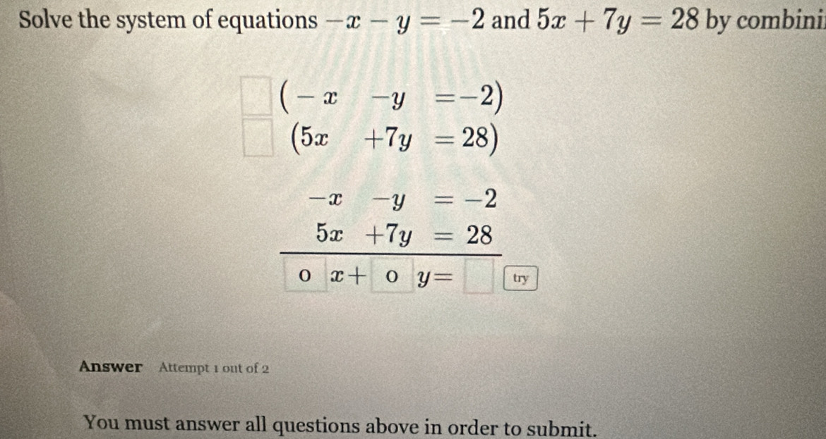 Solve the system of equations -x-y=-2 and 5x+7y=28 by combini
(-x-y=-2)
(5x+7y=28)
-x-y=-2
5x+7y=28
_0x+ 0y=□ h
try
Answer Attempt 1 out of 2
You must answer all questions above in order to submit.