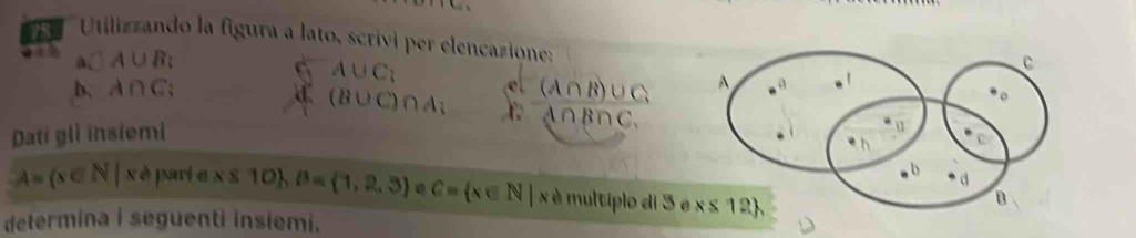 Utilizzando la figura a lato, scrívi per elencazione:
a. A∪ B_3
6 A∪ C_3 frac c^(-(A∩ B)frac Afrac (A∩ B)∪ CA∩ B∩ C
b. A∩ C;
(B∪ C)∩ A_3
Dati glì insiemi
A= x∈ N|x≥slant pari e x x 10 ,B= 1,2,3 a C= x∈ N|x é  multiplo di 3 
determina i seguenti insiemi.