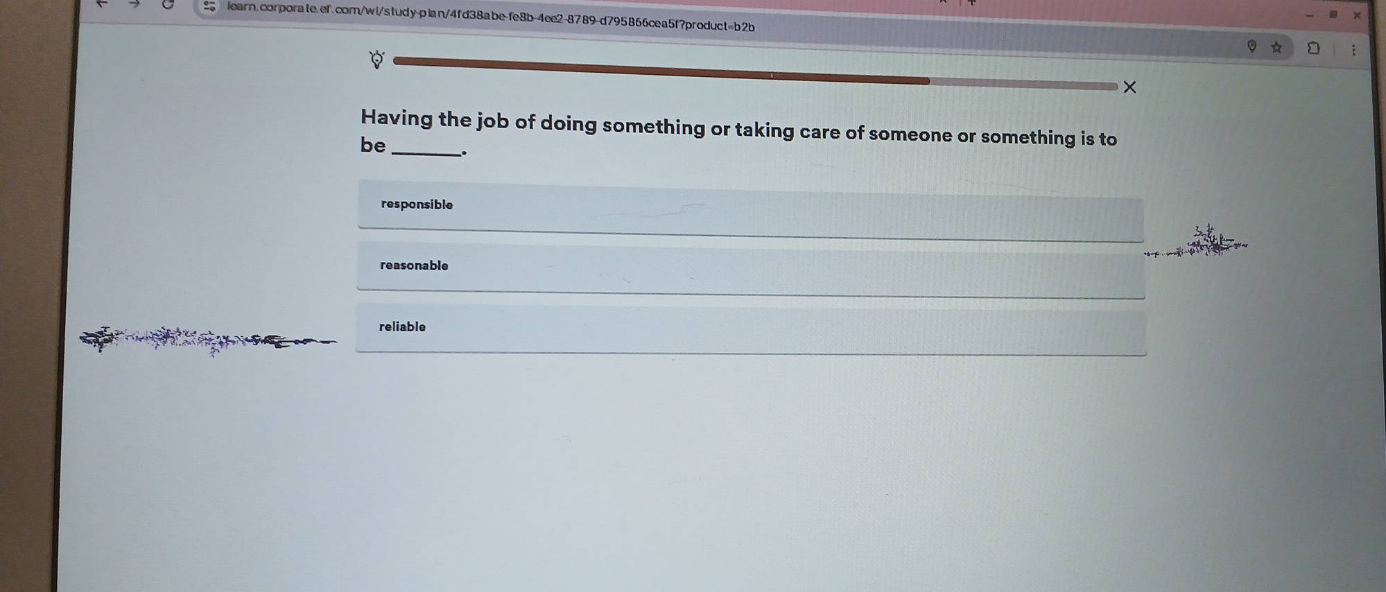 9
×
Having the job of doing something or taking care of someone or something is to
be_
.
responsible
reasonable
reliable