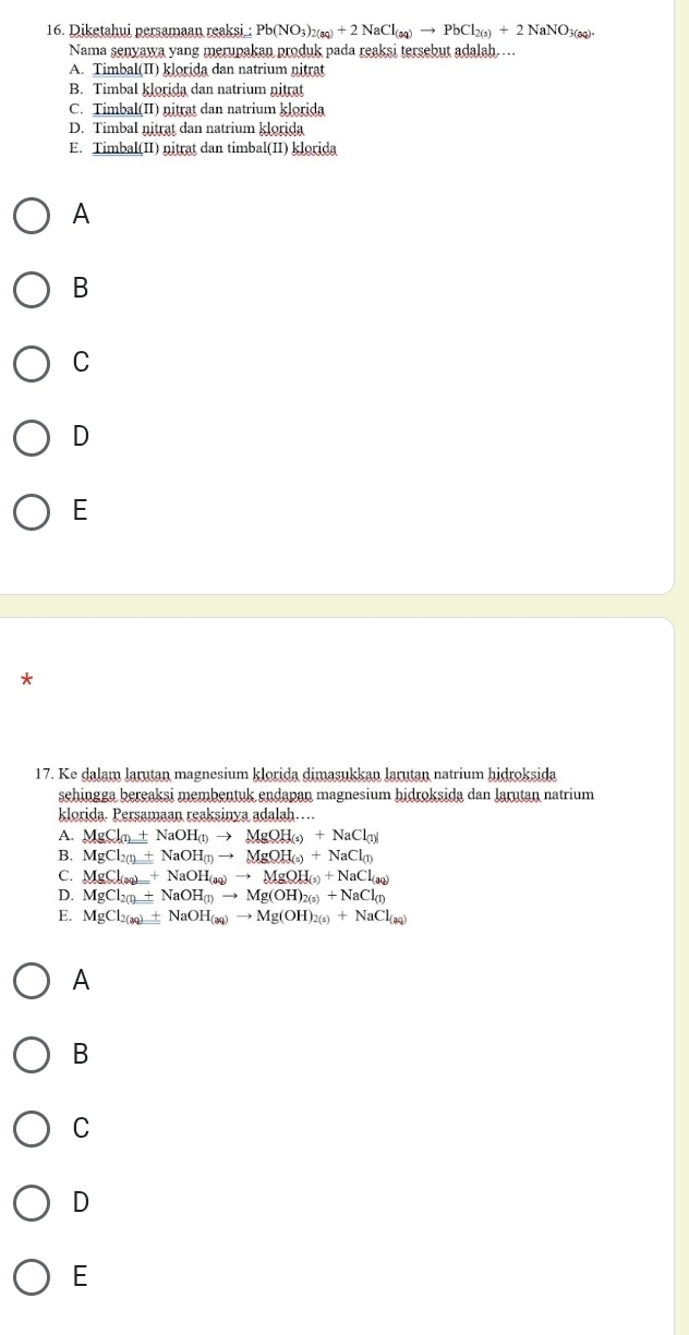 Diketahui persamaan reaksi : Pb(NO_3)_2(aq)+2NaCl_(aq)to PbCl_2(a)+2NaNO_3(aq). 
Nama senyawa yang merupakan produk pada reaksi tersebut adalah ...
A. Timbal(II) klorida dan natrium nitrat
B. Timbal klorida dan natrium nitrat
C. Timbal(II) nitrat dan natrium klorida
D. Timbal nitrat dan natrium klorida
E. Timbal(II) nitrat dan timbal(II) klorida
A
B
C
D
E
*
17. Ke dalam larutan magnesium klorida dimasukkan larutan natrium hidroksida
sehingga bereaksi membentuk endapan magnesium hidroksida dan larutan natrium
klorida. Persamaan reaksinya adalah….
A. MgCl_(1)+NaOH_(1)to MgOH_(s)+NaCl_(1)
B. MgCl_2(1)+NaOH_(1)to MgOH_(s)+NaCl_(1)
C. MgCl_(aq)+NaOH_(aq)to MgOH_(s)+NaCl_(aq)
D. MgCl_2(l)+NaOH(l)to Mg(OH)_2(s)+NaCl_(l)
E. MgCl_2(aq)+NaOH_(aq)to Mg(OH)_2(s)+NaCl_(aq)
A
B
C
D
E