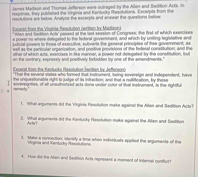 James Madison and Thomas Jefferson were outraged by the Alien and Sedition Acts. In 
response, they published the Virginia and Kentucky Resolutions. Excerpts from the 
resolutions are below. Analyze the excerpts and answer the questions below. 
Excerpt from the Virginia Resolution (written by Madison) 
"'Alien and Sedition Acts' passed at the last session of Congress; the first of which exercises 
a power no where delegated to the federal government, and which by uniting legislative and 
judicial powers to those of executive, subverts the general principles of free government; as 
well as the particular organization, and positive provisions of the federal constitution; and the 
other of which acts, exercises in like manner, a power not delegated by the constitution, but 
on the contrary, expressly and positively forbidden by one of the amendments." 
Excerpt from the Kentucky Resolution (written by Jefferson) 
"That the several states who formed that instrument, being sovereign and independent, have 
the unquestionable right to judge of its infraction; and that a nullification, by those 
I sovereignties, of all unauthorized acts done under color of that instrument, is the rightful 
i1 + remedy." 
1. What arguments did the Virginia Resolution make against the Alien and Sedition Acts? 
2. What arguments did the Kentucky Resolution make against the Alien and Sedition 
Acts? 
3. Make a connection: Identify a time when individuals applied the arguments of the 
Virginia and Kentucky Resolutions. 
4. How did the Alien and Sedition Acts represent a moment of internal conflict?