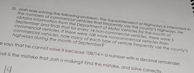 Josh was solving the following problem: The Superintendent of Highways is interested in 
the numbers of commercial vehicles that frequently use the county's highways. He 
obtains information from the Department of Motor Vehicles for the month of 
September and finds that for every 14 non-commercial vehicles, there were 5
commercial vehicles. If there were 108 more noncommercial vehicles than 
highways during the month of September? 
commercial vehicles, how many of each type of vehicle frequently use the county's 
e says that he cannot solve it because . 108/14= a number with a decimal remainder. 
mat is the mistake that Josh is making? Find the mistake, and solve correctly.