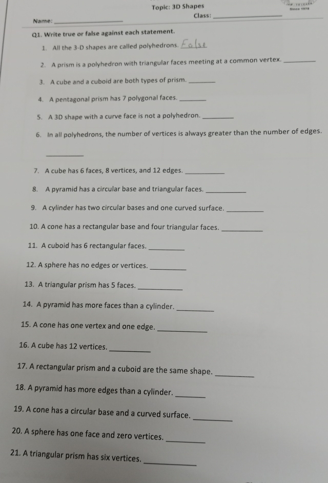 Topic: 3D Shapes Since 1978 
Name: _Class:_ 
Q1. Write true or false against each statement. 
1. All the 3 -D shapes are called polyhedrons._ 
2. A prism is a polyhedron with triangular faces meeting at a common vertex._ 
3. A cube and a cuboid are both types of prism._ 
4. A pentagonal prism has 7 polygonal faces._ 
5. A 3D shape with a curve face is not a polyhedron._ 
6. In all polyhedrons, the number of vertices is always greater than the number of edges. 
_ 
7. A cube has 6 faces, 8 vertices, and 12 edges._ 
8. A pyramid has a circular base and triangular faces._ 
9. A cylinder has two circular bases and one curved surface._ 
10. A cone has a rectangular base and four triangular faces. 
_ 
11. A cuboid has 6 rectangular faces._ 
12. A sphere has no edges or vertices._ 
13. A triangular prism has 5 faces. 
_ 
_ 
14. A pyramid has more faces than a cylinder. 
_ 
15. A cone has one vertex and one edge. 
_ 
16. A cube has 12 vertices. 
_ 
17. A rectangular prism and a cuboid are the same shape. 
_ 
18. A pyramid has more edges than a cylinder. 
_ 
19. A cone has a circular base and a curved surface. 
_ 
20. A sphere has one face and zero vertices. 
_ 
21. A triangular prism has six vertices.