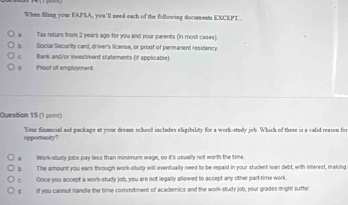 When filing your FAFSA, you’ll need each of the following documents EXCEPT...
a Tax return from 2 years ago for you and your parents (in most cases).
b Social Security card, driver's license, or proof of permanent residency.
C Bank and/or investment statements (if applicable).
d Proof of employment.
Question 15 (1 point)
Your financial aid package at your dream school includes eligibility for a work-study job. Which of these is a valid reason for
opportonity?
a Work-study jobs pay less than minimum wage, so it's usually not worth the time.
The amount you earn through work-study will eventually need to be repaid in your student loan debt, with interest, making
c Once you accept a work-study job, you are not legally allowed to accept any other part-time work.
d If you cannot handle the time commitment of academics and the work-study job, your grades might suffer.