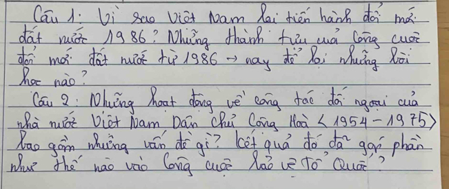 Cau 1í Li sao Viat Nam Rai tién hanh dài mǎ 
dat miò ng 86? Muǐng than fuu uá long cusi 
doi mó dàt nǒ tù 1986 ->may do ǎi Muāng Ròi 
hoc nao? 
Cái 3 Nhung hoat dōng vè eang tāo dā ngau cuà 
wha nxt Diet Nam Dán chu Cong Hoà <1954-1975>
Rao gon whuíng wán dà gì? (ot quò do dā goí phan 
Wue the nao vào long cusē laò ve to'`Quá?