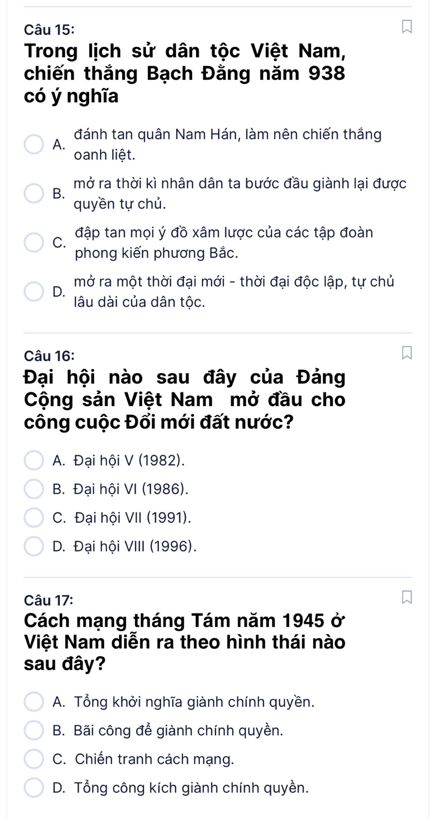 Trong lịch sử dân tộc Việt Nam,
chiến thắng Bạch Đằng năm 938
có ý nghĩa
A. đánh tan quân Nam Hán, làm nên chiến thắng
oanh liệt.
mở ra thời kì nhân dân ta bước đầu giành lại được
B.
quyền tự chủ.
C. đập tan mọi ý đồ xâm lược của các tập đoàn
phong kiến phương Bắc.
D. mở ra một thời đại mới - thời đại độc lập, tự chủ
âu dài của dân tộc.
Câu 16:
Đại hội nào sau đây của Đảng
Cộng sản Việt Nam mở đầu cho
công cuộc Đổi mới đất nước?
A. Đại hội V (1982).
B. Đại hội VI (1986).
C. Đại hội VII (1991).
D. Đại hội VIII (1996).
Câu 17:
Cách mạng tháng Tám năm 1945 ở
Việt Nam diễn ra theo hình thái nào
sau đây?
A. Tổng khởi nghĩa giành chính quyền.
B. Bãi công để giành chính quyền.
C. Chiến tranh cách mạng.
D. Tổng công kích giành chính quyền.