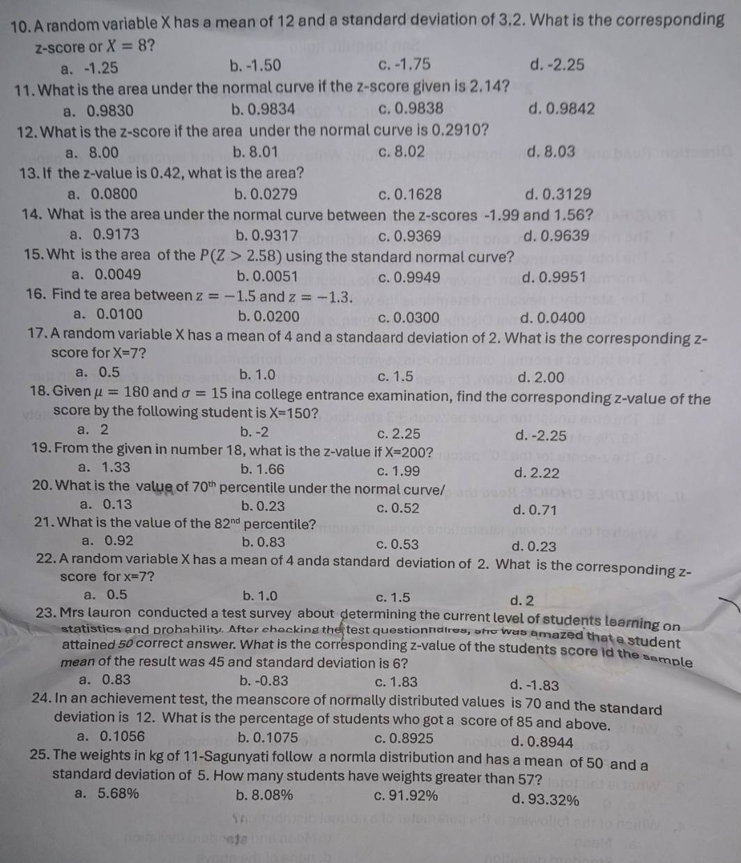 A random variable X has a mean of 12 and a standard deviation of 3.2. What is the corresponding
z-score or X=8 ?
a. -1.25 b. -1.50 c. -1.75 d. -2.25
11. What is the area under the normal curve if the z-score given is 2.14?
a. 0.9830 b. 0.9834 c. 0.9838 d. 0.9842
12. What is the z-score if the area under the normal curve is 0.2910?
a. 8.00 b. 8.01 c. 8.02 d. 8.03
13. If the z-value is 0.42, what is the area?
a. 0.0800 b. 0.0279 c. 0.1628 d. 0.3129
14. What is the area under the normal curve between the z-scores -1.99 and 1.56?
a. 0.9173 b. 0.9317 c. 0.9369 d. 0.9639
15. Wht is the area of the P(Z>2.58) using the standard normal curve?
a. 0.0049 b. 0.0051 c. 0.9949 d.0.9951
16. Find te area between z=-1.5 and z=-1.3.
a. 0.0100 b. 0.0200 c. 0.0300 d. 0.0400
17. A random variable X has a mean of 4 and a standaard deviation of 2. What is the corresponding z-
score for X=7 ?
a. 0.5 b. 1.0 c. 1.5 d. 2.00
18. Given mu =180 and sigma =15 ina college entrance examination, find the corresponding z-value of the
score by the following student is X=150 ?
a. 2 b. -2 c. 2.25 d. -2.25
19. From the given in number 18, what is the z-value if X=200 ?
a. 1.33 b. 1.66 c. 1.99 d. 2.22
20. What is the value of 70^(th) percentile under the normal curve/
a. 0.13 b. 0.23 c. 0.52 d.0.71
21. What is the value of the 82^(nd) percentile?
a. 0.92 b. 0.83 c. 0.53 d. 0.23
22. A random variable X has a mean of 4 anda standard deviation of 2. What is the corresponding z-
score for x=7 ?
a. 0.5 b. 1.0 c. 1.5 d. 2
23. Mrs lauron conducted a test survey about determining the current level of students learning on
statistics and probability. After checking the test questionnaires, she was amazed that a student
attained 50 correct answer. What is the corresponding z-value of the students score id the sample
mean of the result was 45 and standard deviation is 6?
a. 0.83 b. -0.83 c. 1.83 d. -1.83
24. In an achievement test, the meanscore of normally distributed values is 70 and the standard
deviation is 12. What is the percentage of students who got a score of 85 and above.
a. 0.1056 b. 0.1075 c. 0.8925 d. 0.8944
25. The weights in kg of 11-Sagunyati follow a normla distribution and has a mean of 50 and a
standard deviation of 5. How many students have weights greater than 57?
a. 5.68% b. 8.08% c. 91.92% d. 93.32%