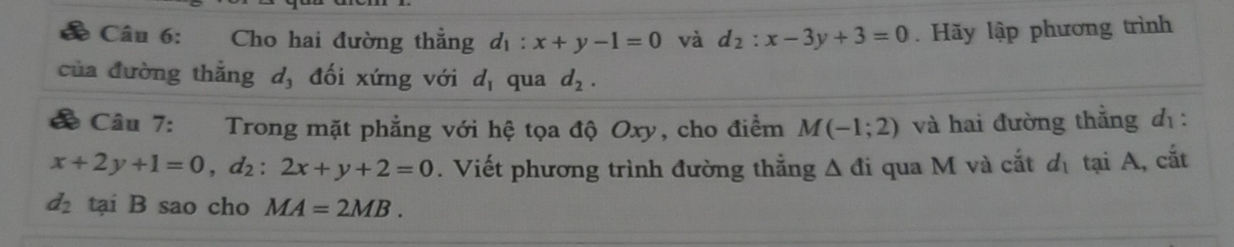 ể Câu 6: Cho hai đường thẳng d_1:x+y-1=0 và d_2:x-3y+3=0. Hãy lập phương trình 
của đường thẳng d, đối xứng với d_1 qua d_2. 
Câu 7: Trong mặt phẳng với hệ tọa độ Oxy, cho điểm M(-1;2) và hai đường thẳng đ :
x+2y+1=0, d_2:2x+y+2=0. Viết phương trình đường thắng △ di 1 qua M và cắt d_1 tại A, cắt
d_2 tại B sao cho MA=2MB.