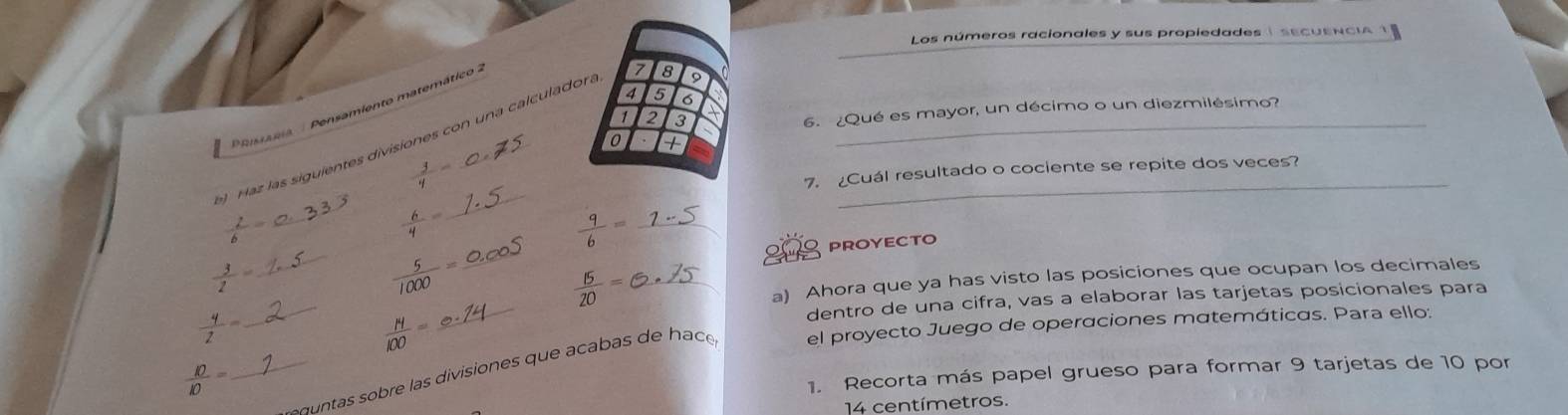 Los números racionales y sus propiedades i secuENCIA 1
7 5 6
PRessátia : Pensamiento matemático
1 2 3
) Haz las siguientes divisiones con una calculadon. 7 8 9
6. ¿Qué es mayor, un décimo o un diezmilésimo? 
0 + 
 3/q =- 
7. ¿Cuál resultado o cociente se repite dos veces?
 2/6 =
_
 6/4 =
_  9/6 =
PROYECTO
 3/2 =
_ 
_  5/1000 = _
 15/20 = _ 
a) Ahora que ya has visto las posiciones que ocupan los decimales 
dentro de una cifra, vas a elaborar las tarjetas posicionales para
 4/2 =
 N/100 =
_ 
_ d s bre las divisiones que acabas de hace el proyecto Juego de operaciones matemáticas. Para ello:
 10/10 =
1. Recorta más papel grueso para formar 9 tarjetas de 10 por
14 centímetros.