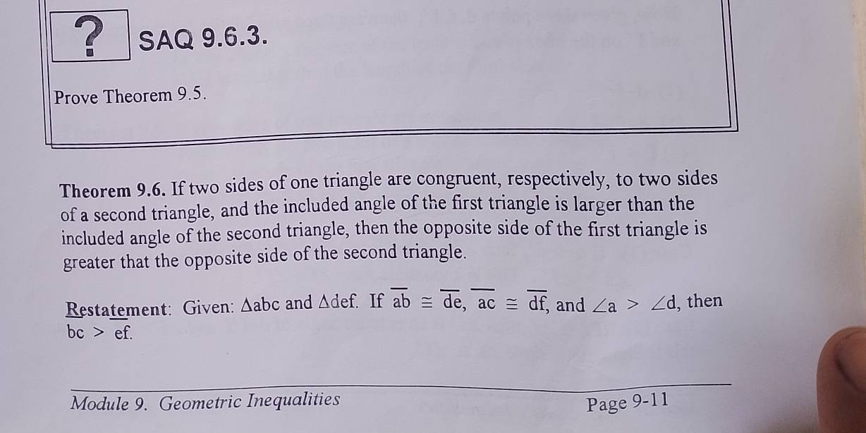 ? SAQ 9.6.3. 
Prove Theorem 9.5. 
Theorem 9.6. If two sides of one triangle are congruent, respectively, to two sides 
of a second triangle, and the included angle of the first triangle is larger than the 
included angle of the second triangle, then the opposite side of the first triangle is 
greater that the opposite side of the second triangle. 
Restatement: Given: △ abc and △ def. If overline ab≌ overline de, overline ac≌ overline df, and ∠ a>∠ d , then
bc>ef. 
Module 9. Geometric Inequalities Page 9-11