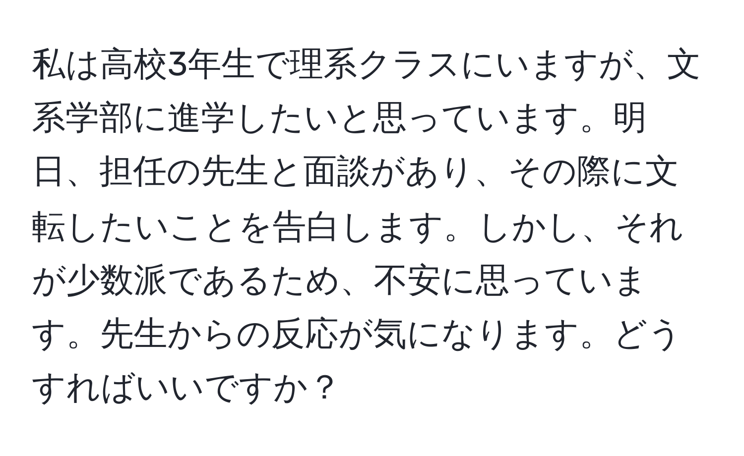 私は高校3年生で理系クラスにいますが、文系学部に進学したいと思っています。明日、担任の先生と面談があり、その際に文転したいことを告白します。しかし、それが少数派であるため、不安に思っています。先生からの反応が気になります。どうすればいいですか？