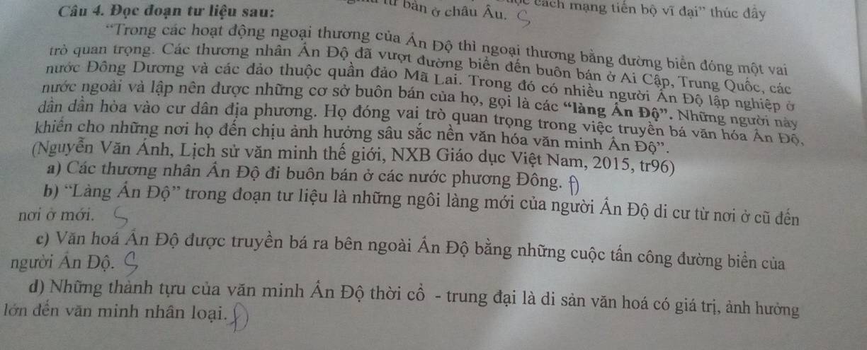 Đọc đoạn tư liệu sau: 
C Cách mạng tiến bộ vĩ đại'' thúc đây 
ừ bản ở châu Âu. 
*Trong các hoạt động ngoại thương của Ấn Độ thì ngoại thương bằng đường biển đóng một vai 
trò quan trọng. Các thương nhân Ấn Độ đã vượt đường biển đến buôn bán ở Ai Cập, Trung Quốc, các 
Đước Đông Dương và các đảo thuộc quần đảo Mã Lai. Trong đó có nhiều người Ấn Độ lập nghiệp ở 
nước ngoài và lập nên được những cơ sở buôn bán của họ, gọi là các “làng Ấn Độ”. Những người này 
dân dân hòa vào cư dân địa phương. Họ đóng vai trò quan trọng trong việc truyền bá văn hóa An Độ, 
khiên cho những nơi họ đến chịu ảnh hưởng sâu sắc nền văn hóa văn minh Ấn Độ'. 
(Nguyễn Văn Ánh, Lịch sử văn minh thế giới, NXB Giáo dục Việt Nam, 2015, tr96) 
a) Các thương nhân Ấn Độ đi buôn bán ở các nước phương Đông. 
b) “Làng Ấn Độ” trong đoạn tư liệu là những ngôi làng mới của người Ấn Độ di cư từ nơi ở cũ đến 
nơi ở mới. 
c) Văn hoá Án Độ được truyền bá ra bên ngoài Ấn Độ bằng những cuộc tấn công đường biển của 
người Ấn Độ. 
d) Những thành tựu của văn minh Ấn Độ thời cổ - trung đại là di sản văn hoá có giá trị, ảnh hưởng 
lớn đến văn minh nhân loại.