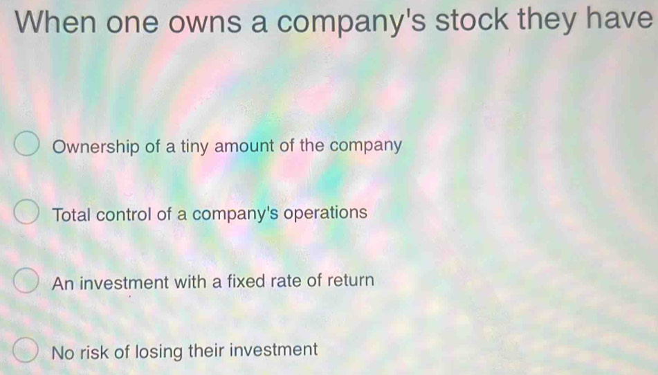 When one owns a company's stock they have
Ownership of a tiny amount of the company
Total control of a company's operations
An investment with a fixed rate of return
No risk of losing their investment