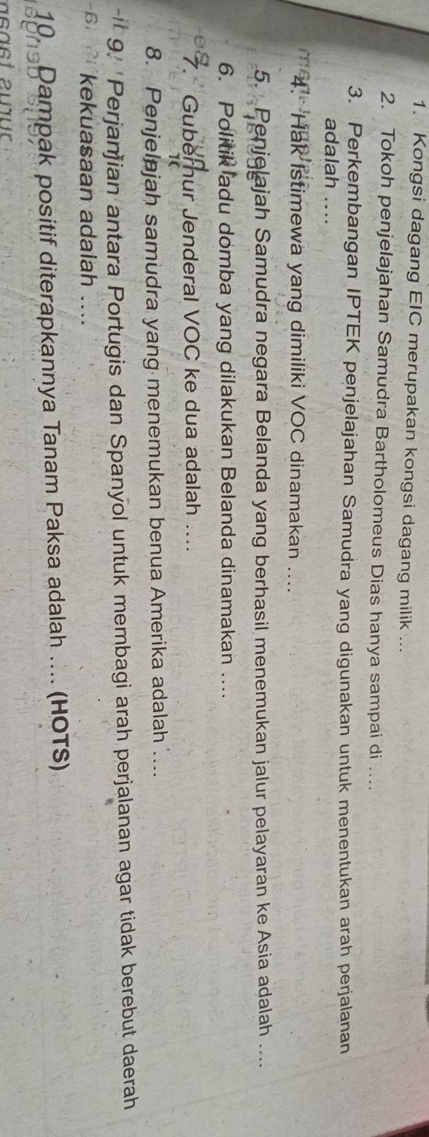 Kongsi dagang EIC merupakan kongsi dagang milik ... 
2. Tokoh penjelajahan Samudra Bartholomeus Dias hanya sampai di .... 
3. Perkembangan IPTEK penjelajahan Samudra yang digunakan untuk menentukan arah perjalanan 
adalah .... 
4. Hak Istimewa yang dimiliki VOC dinamakan .... 
5. Penjelajah Samudra negara Belanda yang berhasil menemukan jalur pelayaran ke Asia adalah .... 
6. Politik adu domba yang dilakukan Belanda dinamakan .... 
7. Gubernur Jenderal VOC ke dua adalah …... 
1( 
8. Penjelajah samudra yang menemukan benua Amerika adalah .... 
-it 9. 'Perjanjian antara Portugis dan Spanyol untuk membagi arah perjalanan agar tidak berebut daerah 
-6 kekuasaan adalah .... 
10. Dampak positif diterapkannya Tanam Paksa adalah .... (HOTS)