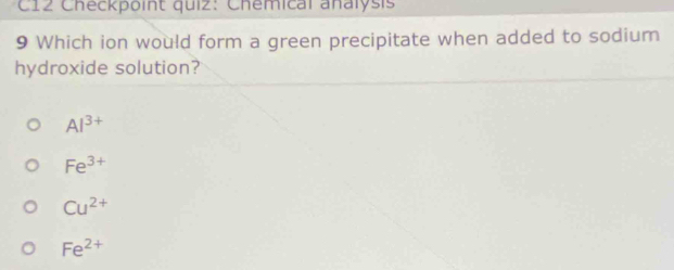 C12 Checkpoint quiz: Chemical analysis
9 Which ion would form a green precipitate when added to sodium
hydroxide solution?
Al^(3+)
Fe^(3+)
Cu^(2+)
Fe^(2+)