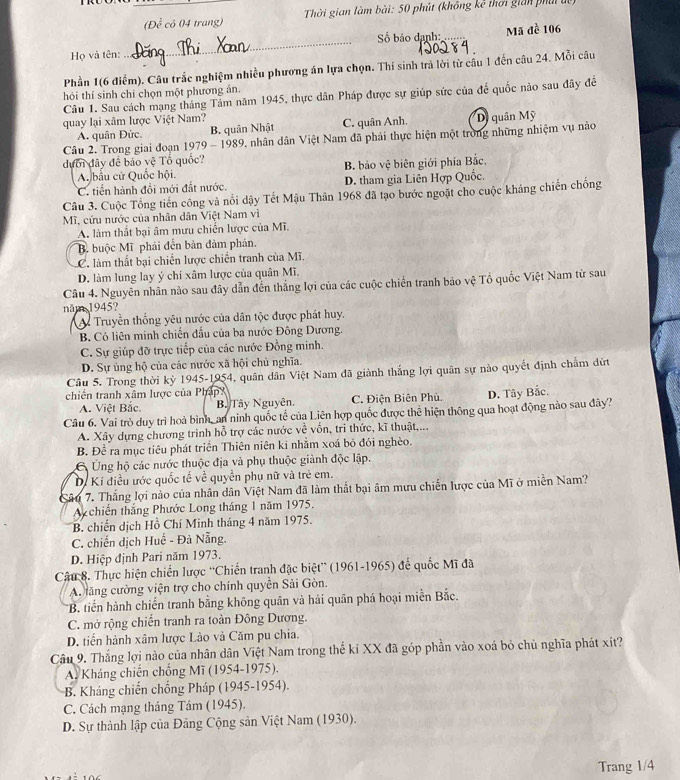 (Đề có 04 trang)  Thời gian làm bài: 50 phút (không kê thời gián phái dệ)
Họ và tên: _Số báo danh: _Mã đề 106
Phần 1(6 điểm). Câu trắc nghiệm nhiều phương án lựa chọn. Thí sinh trả lời từ cầu 1 đến câu 24. Mỗi câu
hỏi thí sinh chỉ chọn một phương án.
Câu 1. Sau cách mạng tháng Tảm năm 1945, thực dân Pháp được sự giúp sức của để quốc nào sau đây đề
quay lại xâm lược Việt Nam?
A. quân Đức. B. quân Nhật C. quân Anh. Dị quân Mỹ
Câu 2. Trong giai đoạn 1979 - 1989, nhân dân Việt Nam đã phải thực hiện một trong những nhiệm vụ nào
dưới đây đề bảo vệ Tổ quốc?
A. bầu cử Quốc hội. B. bảo vệ biên giới phía Bắc.
C. tiền hành đổi mới đất nước. D. tham gia Liên Hợp Quốc.
Câu 3. Cuộc Tổng tiến công và nổi dậy Tết Mậu Thân 1968 đã tạo bước ngoặt cho cuộc kháng chiến chống
Mĩ, cứu nước của nhân dân Việt Nam vì
A. làm thất bại âm mưu chiến lược của Mĩ.
B buộc Mĩ phải đến bản đàm phản.
C. làm thất bại chiến lược chiến tranh của Mĩ.
D. làm lung lay ý chí xâm lược của quân Mĩ.
Câu 4. Nguyên nhân nào sau đây dẫn đến thắng lợi của các cuộc chiến tranh bảo vệ Tổ quốc Việt Nam từ sau
năm 1945?
A Truyền thống yêu nước của dân tộc được phát huy.
B. Có liên minh chiến đầu của ba nước Đông Dương.
C. Sự giúp đỡ trực tiếp của các nước Đồng minh.
D. Sự ủng hộ của các nước xã hội chủ nghĩa.
Câu 5. Trong thời kỳ 1945-1954, quân dân Việt Nam đã giảnh thắng lợi quân sự nào quyết định chẩm đứt
chiến tranh xâm lược của Pháp D. Tây Bắc.
A. Việt Bắc. B. Tây Nguyên. C. Điện Biên Phủ.
Câu 6. Vai trò duy trì hoà bình, an ninh quốc tế của Liên hợp quốc được thể hiện thông qua hoạt động nào sau đây?
A. Xây dựng chương trình hỗ trợ các nước về vốn, trì thức, kĩ thuật,...
B. Để ra mục tiêu phát triển Thiên niên ki nhằm xoá bỏ đói nghèo.
C Ủng hộ các nước thuộc địa và phụ thuộc giành độc lập.
D. Ki điều ước quốc tế về quyền phụ nữ và trẻ em.
Câu 7. Thắng lợi nào của nhân dân Việt Nam đã làm thất bại âm mưu chiến lược của Mĩ ở miền Nam?
A  chiến thắng Phước Long tháng 1 năm 1975.
B. chiến dịch Hồ Chí Minh tháng 4 năm 1975.
C. chiến dịch Huế - Đả Nẵng.
D. Hiệp định Pari năm 1973.
Câu 8. Thực hiện chiến lược ''Chiến tranh đặc biệt'' (1961-1965) để quốc Mĩ đã
A. lăng cường viện trợ cho chính quyền Sải Gòn.
*B. tiến hành chiến tranh bằng không quân và hải quân phá hoại miền Bắc.
C. mở rộng chiến tranh ra toàn Đông Dương.
D. tiền hành xâm lược Lào và Căm pu chia.
Câu 9. Thắng lợi nào của nhân dân Việt Nam trong thế ki XX đã góp phần vào xoá bỏ chủ nghĩa phát xít?
A. Kháng chiến chống Mĩ (1954-1975).
B. Kháng chiến chống Pháp (1945-1954).
C. Cách mạng tháng Tám (1945).
D. Sự thành lập của Đảng Cộng sản Việt Nam (1930).
Trang 1/4