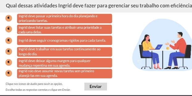 Qual dessas atividades Ingrid deve fazer para gerenciar seu trabalho com enciência
Ingrid deve passar a primeira hora do dia planejando e
priorizando tarefas.
Ingrid deve listar suas tarefas e atribuir uma prioridade a
cada uma delas.
Ingrid deve seguir cronogramas rígidos para cada tarefa.
Ingrid deve trabalhar em suas tarefas continuamente ao
longo do dia.
1 Ingrid deve deixar alguma margem para qualquer
mudança repentina em sua agenda.
1 Ingrid não deve assumir novas tarefas sem primeiro
planejá-las em sua agenda
Clique nos ícones de áudio para ouvir as opções. Enviar
Escolha todas as respostas corretas e clique em Enviar.