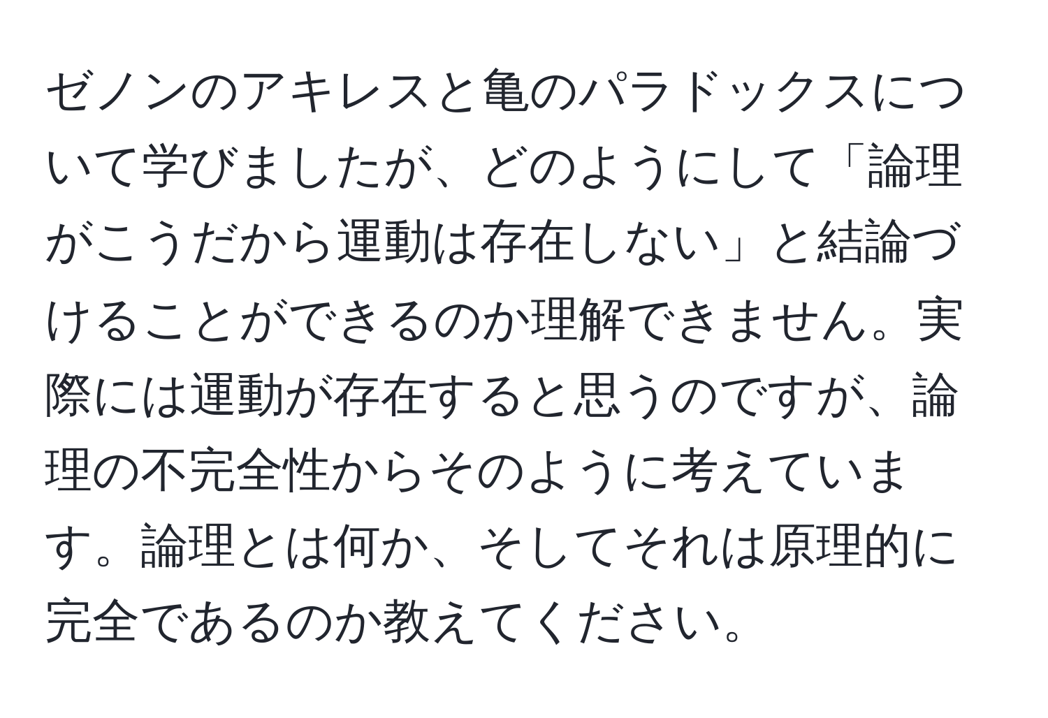 ゼノンのアキレスと亀のパラドックスについて学びましたが、どのようにして「論理がこうだから運動は存在しない」と結論づけることができるのか理解できません。実際には運動が存在すると思うのですが、論理の不完全性からそのように考えています。論理とは何か、そしてそれは原理的に完全であるのか教えてください。