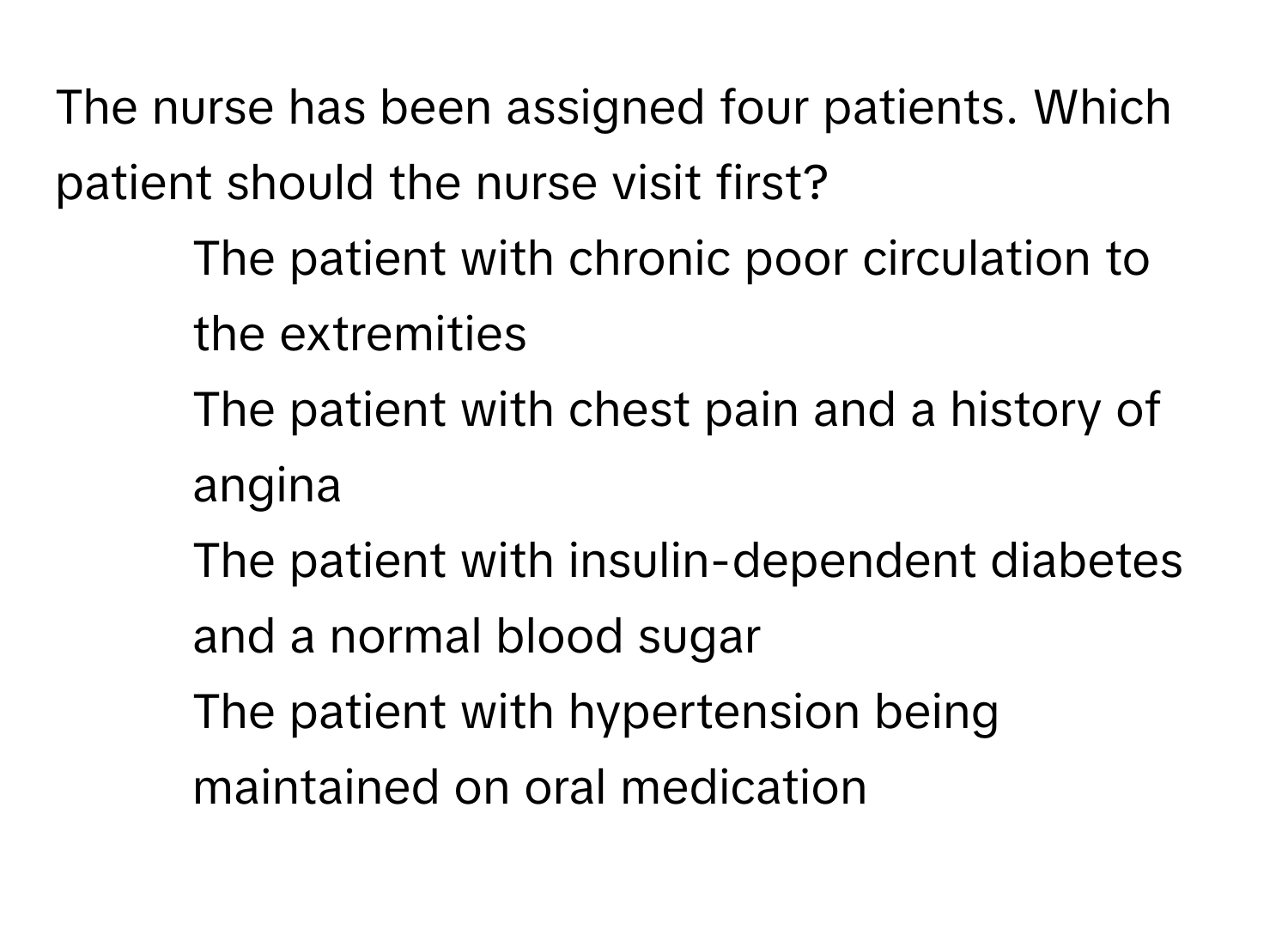 The nurse has been assigned four patients. Which patient should the nurse visit first?

1) The patient with chronic poor circulation to the extremities
2) The patient with chest pain and a history of angina
3) The patient with insulin-dependent diabetes and a normal blood sugar
4) The patient with hypertension being maintained on oral medication