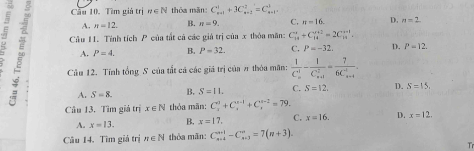 Cầu 10. Tìm giá trị n∈ N thỏa mãn: C_(n+1)^1+3C_(n+2)^2=C_(n+1)^3.
A. n=12. B. n=9. C. n=16. D. n=2. 
Câu 11. Tính tích P của tất cả các giá trị của x thỏa mãn: C_(14)^x+C_(14)^(x+2)=2C_(14)^(x+1).
C. P=-32.
A. P=4.
B. P=32.
D. P=12. 
∞ A. S=8. 
Câu 12. Tính tổng S của tất cả các giá trị của n thỏa mãn: frac 1(C_n)^1-frac 1(C_n+1)^2=frac 7(6C_n+4)^1.
B. S=11.
C. S=12. D. S=15. 
Câu 13. Tìm giá trị x∈ N thỏa mãn: C_x^0+C_x^(x-1)+C_x^(x-2)=79.
C. x=16.
D. x=12.
A. x=13.
B. x=17. 
Câu 14. Tìm giá trị n∈ N thỏa mãn: C_(n+4)^(n+1)-C_(n+3)^n=7(n+3). 
Tr