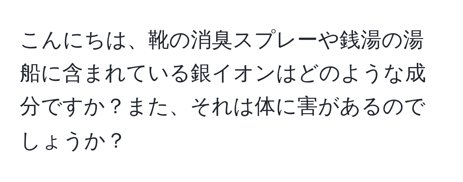 こんにちは、靴の消臭スプレーや銭湯の湯船に含まれている銀イオンはどのような成分ですか？また、それは体に害があるのでしょうか？