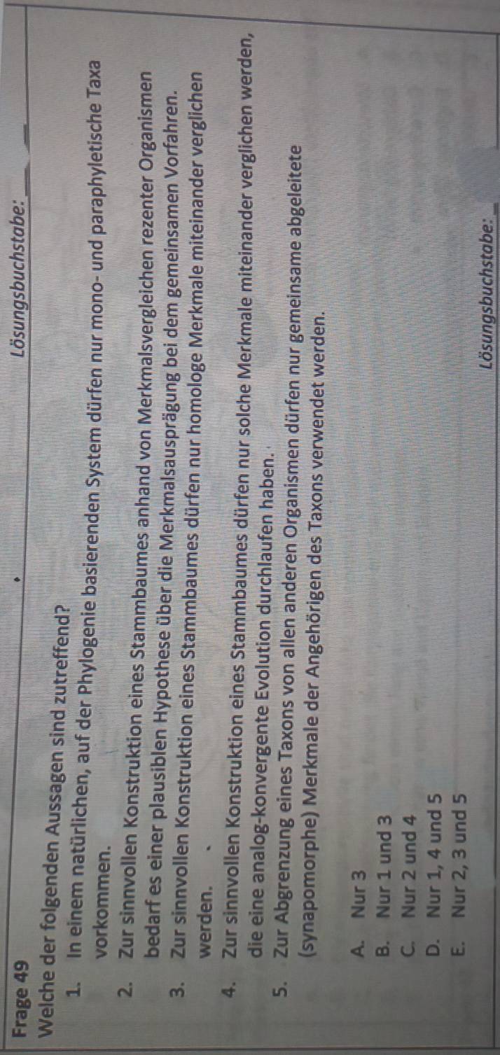 Frage 49 Lösungsbuchstabe:_
Welche der folgenden Aussagen sind zutreffend?
1. In einem natürlichen, auf der Phylogenie basierenden System dürfen nur mono- und paraphyletische Taxa
vorkommen.
2. Zur sinnvollen Konstruktion eines Stammbaumes anhand von Merkmalsvergleichen rezenter Organismen
bedarf es einer plausiblen Hypothese über die Merkmalsausprägung bei dem gemeinsamen Vorfahren.
3. Zur sinnvollen Konstruktion eines Stammbaumes dürfen nur homologe Merkmale miteinander verglichen
werden.
4. Zur sinnvollen Konstruktion eines Stammbaumes dürfen nur solche Merkmale miteinander verglichen werden,
die eine analog-konvergente Evolution durchlaufen haben.
5. Zur Abgrenzung eines Taxons von allen anderen Organismen dürfen nur gemeinsame abgeleitete
(synapomorphe) Merkmale der Angehörigen des Taxons verwendet werden.
A. Nur 3
B. Nur 1 und 3
C. Nur 2 und 4
D. Nur 1, 4 und 5
E. Nur 2, 3 und 5
Lösungsbuchstabe:_