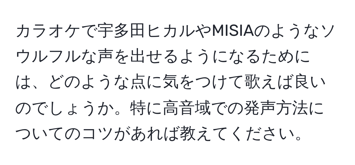 カラオケで宇多田ヒカルやMISIAのようなソウルフルな声を出せるようになるためには、どのような点に気をつけて歌えば良いのでしょうか。特に高音域での発声方法についてのコツがあれば教えてください。