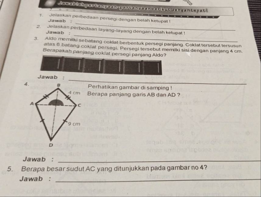 Jawabiah pertanyaan-pertanyaan berikutdengan tepatl 
_ 
1. Jelaskan perbedaan persegi dengan belah ketupat ! 
Jawab : 
_ 
2. Jelaskan perbedaan layang-layang dengan belah ketupat ! 
Jawab : 
3. Aldo memilki sebatang coklat berbentuk persegi panjang. Coklat tersebut tersusun 
atas 6 batang coklat persegi. Persegi tersebut memilki sisi dengan panjang 4 cm. 
Berapakah panjang coklat persegi panjang Aldo? 
_ 
Jawab : 
Perhatikan gambar di samping ! 
Berapa panjang garis AB dan AD ? 
Jawab :_ 
5. Berapa besar sudut AC yang ditunjukkan pada gambar no 4? 
Jawab :_