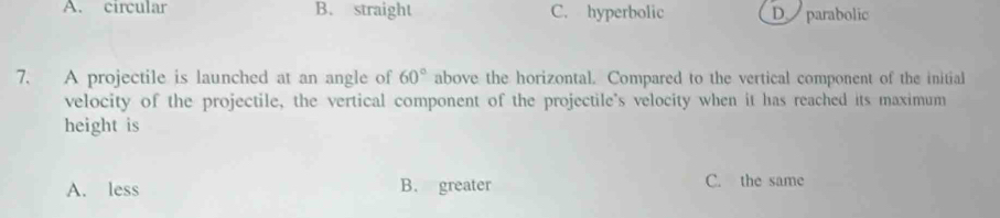 A. circular B. straight C. hyperbolic D parabolic
7. A projectile is launched at an angle of 60° above the horizontal. Compared to the vertical component of the initial
velocity of the projectile, the vertical component of the projectile's velocity when it has reached its maximum
height is
A. less B. greater C. the same