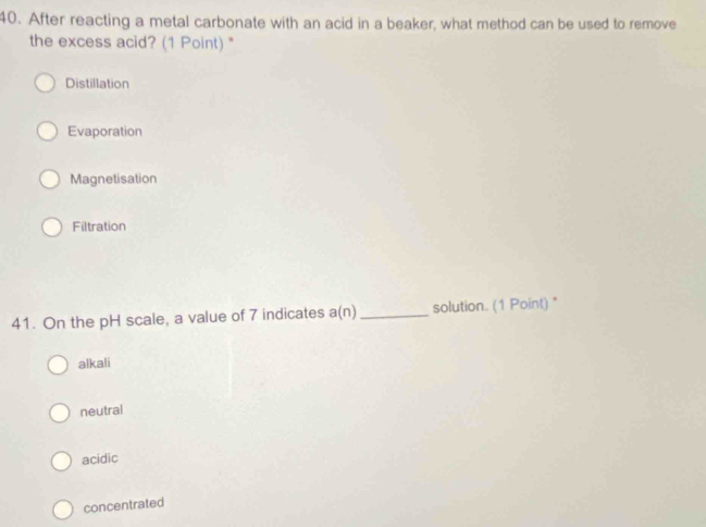 After reacting a metal carbonate with an acid in a beaker, what method can be used to remove
the excess acid? (1 Point) "
Distillation
Evaporation
Magnetisation
Filtration
41. On the pH scale, a value of 7 indicates a(n) _solution. (1 Point) "
alkali
neutral
acidic
concentrated