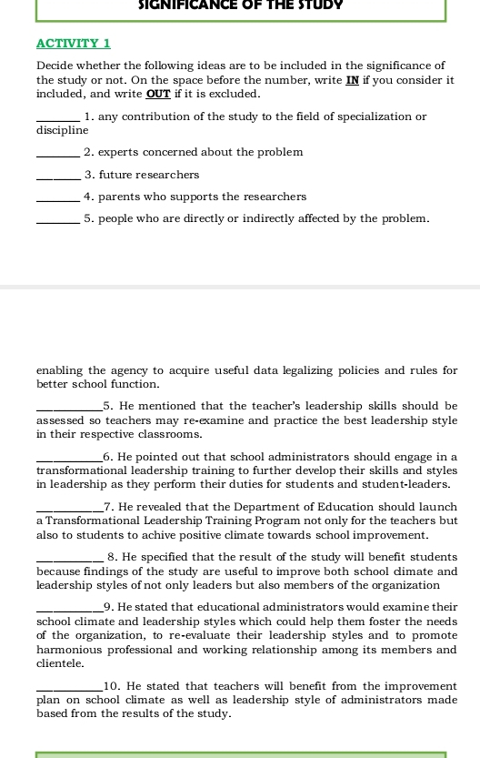 SIGNIFICANCE OF THE STUDY 
ACTIVITY 1 
Decide whether the following ideas are to be included in the significance of 
the study or not. On the space before the number, write IN if you consider it 
included, and write OUT if it is excluded. 
_1. any contribution of the study to the field of specialization or 
discipline 
_2. experts concerned about the problem 
_3. future researchers 
_4. parents who supports the researchers 
_5. people who are directly or indirectly affected by the problem. 
enabling the agency to acquire useful data legalizing policies and rules for 
better school function. 
_5. He mentioned that the teacher's leadership skills should be 
assessed so teachers may re-examine and practice the best leadership style 
in their respective classrooms. 
_6. He pointed out that school administrators should engage in a 
transformational leadership training to further develop their skills and styles 
in leadership as they perform their duties for students and student-leaders. 
_7. He revealed that the Department of Education should launch 
a Transformational Leadership Training Program not only for the teachers but 
also to students to achive positive climate towards school improvement. 
_8. He specified that the result of the study will benefit students 
because findings of the study are useful to improve both school climate and 
leadership styles of not only leaders but also members of the organization 
_9. He stated that educational administrators would examine their 
school climate and leadership styles which could help them foster the needs 
of the organization, to re-evaluate their leadership styles and to promote 
harmonious professional and working relationship among its members and 
clientele. 
_10. He stated that teachers will benefit from the improvement 
plan on school climate as well as leadership style of administrators made 
based from the results of the study.