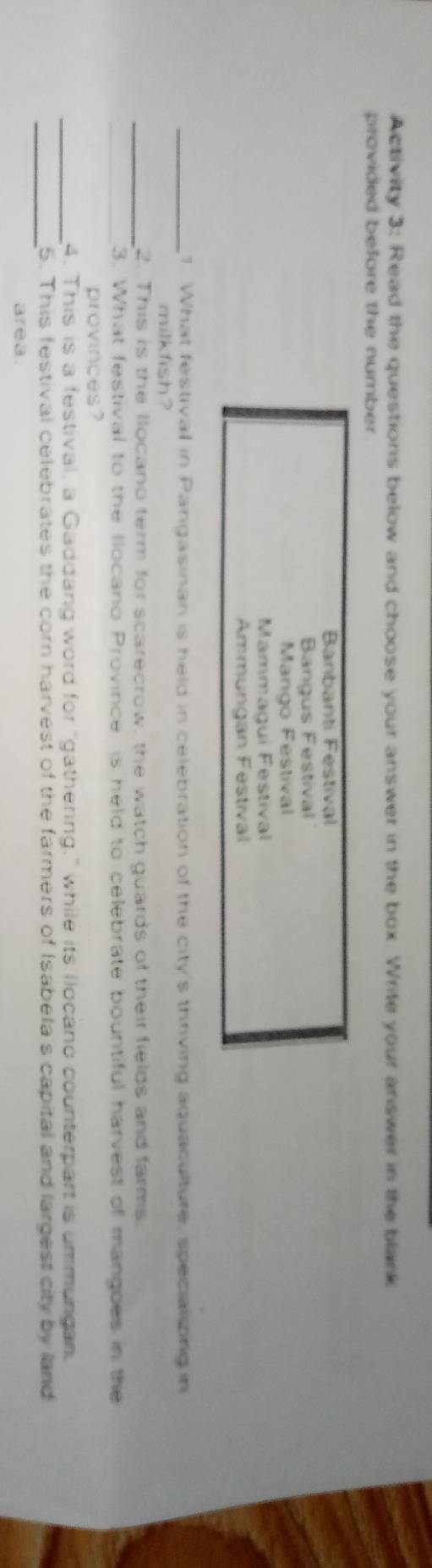 Activity 3: Read the questions below and choose your answer in the box. Write your answer in the blank 
provided before the number . 
Banbanti Festival 
Bangus Festival 
Mango Festival 
Mammagui Festival 
Ammungan Festival 
_1. What festival in Pangasinan is held in celebration of the city's thriving aquaculture, specializing in 
milkfish ? 
_2. This is the llocano term for scarecrow, the watch guards of their fields and farms. 
3. What festival to the llocano Province is held to celebrate bountiful harvest of mangoes in the 
provinces? 
_4. This is a festival, a Gaddang word for "gathering," while its llocano counterpart is ummungan. 
_ 
5. This festival celebrates the corn harvest of the farmers of Isabela's capital and largest city by land 
area.