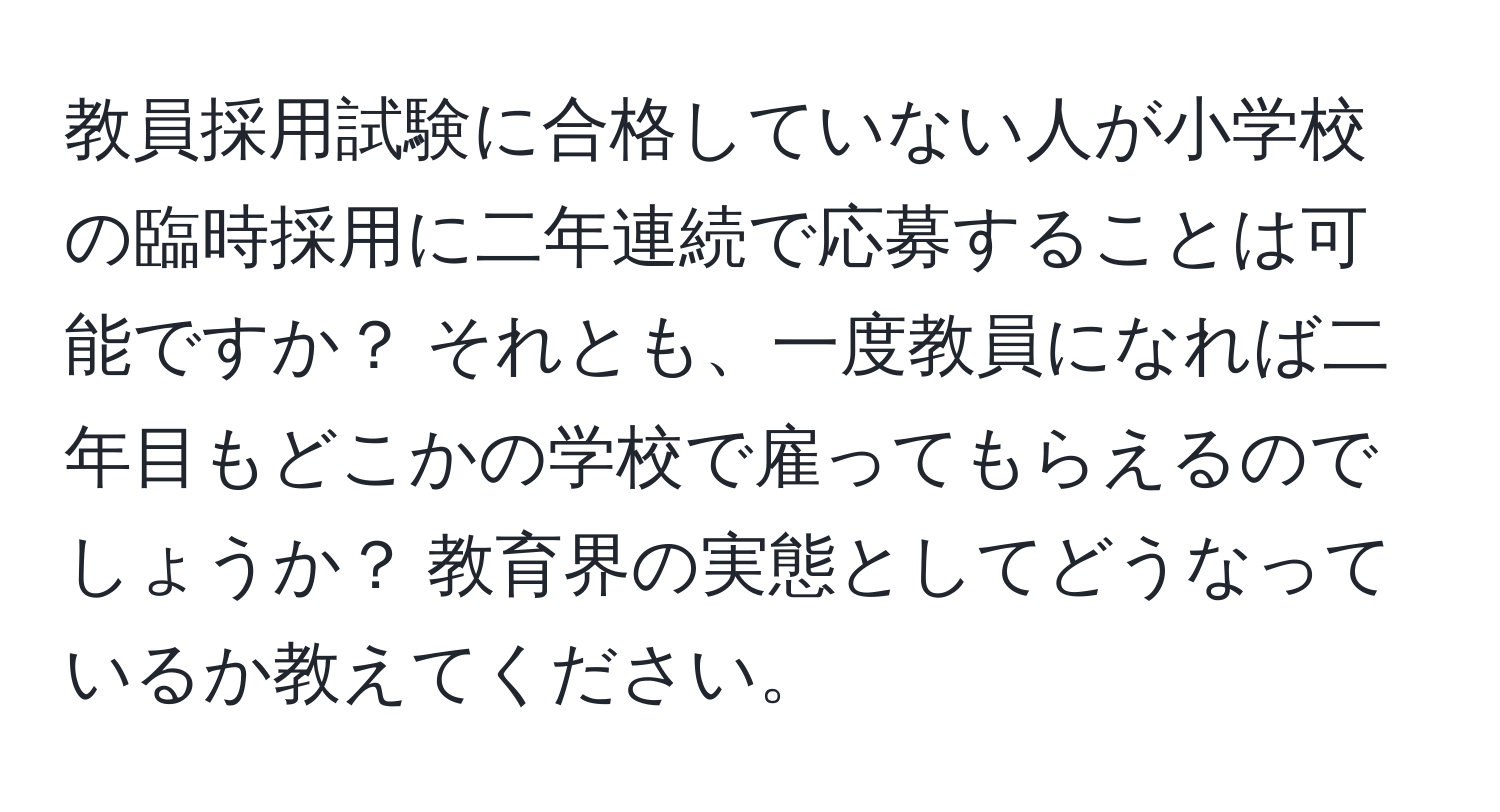 教員採用試験に合格していない人が小学校の臨時採用に二年連続で応募することは可能ですか？ それとも、一度教員になれば二年目もどこかの学校で雇ってもらえるのでしょうか？ 教育界の実態としてどうなっているか教えてください。