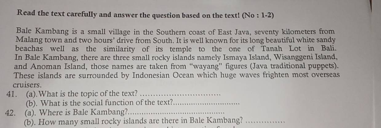 Read the text carefully and answer the question based on the text! (No : 1-2) 
Bale Kambang is a small village in the Southern coast of East Java, seventy kilometers from 
Malang town and two hours’ drive from South. It is well known for its long beautiful white sandy 
beachas well as the similarity of its temple to the one of Tanah Lot in Bali. 
In Bale Kambang, there are three small rocky islands namely Ismaya Island, Wisanggeni Island, 
and Anoman Island, those names are taken from “wayang” figures (Java traditional puppets). 
These islands are surrounded by Indonesian Ocean which huge waves frighten most overseas 
cruisers. 
41. (a).What is the topic of the text?_ 
(b). What is the social function of the text?_ 
42. (a). Where is Bale Kambang?_ 
(b). How many small rocky islands are there in Bale Kambang?_