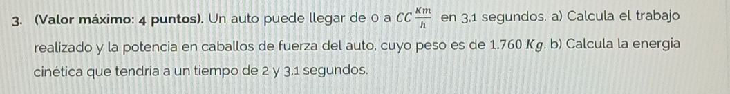 (Valor máximo: 4 puntos). Un auto puede llegar de 0 a CC Km/h  en 3,1 segundos. a) Calcula el trabajo 
realizado y la potencia en caballos de fuerza del auto, cuyo peso es de 1.760 Kg. b) Calcula la energia 
cinética que tendria a un tiempo de 2 y 3, 1 segundos.