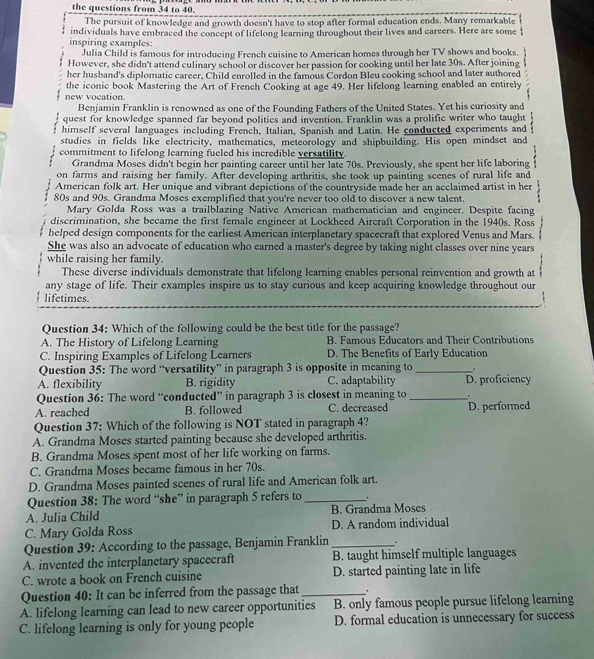 the questions from 34 to 40.
The pursuit of knowledge and growth doesn't have to stop after formal education ends. Many remarkable
individuals have embraced the concept of lifelong learning throughout their lives and careers. Here are some
inspiring examples:
Julia Child is famous for introducing French cuisine to American homes through her TV shows and books.
However, she didn't attend culinary school or discover her passion for cooking until her late 30s. After joining
her husband's diplomatic career, Child enrolled in the famous Cordon Bleu cooking school and later authored
the iconic book Mastering the Art of French Cooking at age 49. Her lifelong learning enabled an entirely
new vocation.
Benjamin Franklin is renowned as one of the Founding Fathers of the United States. Yet his curiosity and
quest for knowledge spanned far beyond politics and invention. Franklin was a prolific writer who taught
himself several languages including French, Italian, Spanish and Latin. He conducted experiments and
studies in fields like electricity, mathematics, meteorology and shipbuilding. His open mindset and
commitment to lifelong learning fueled his incredible versatility.
Grandma Moses didn't begin her painting career until her late 70s. Previously, she spent her life laboring
on farms and raising her family. After developing arthritis, she took up painting scenes of rural life and
American folk art. Her unique and vibrant depictions of the countryside made her an acclaimed artist in her
80s and 90s. Grandma Moses exemplified that you're never too old to discover a new talent.
Mary Golda Ross was a trailblazing Native American mathematician and engineer. Despite facing
discrimination, she became the first female engineer at Lockheed Aircraft Corporation in the 1940s. Ross
helped design components for the earliest American interplanetary spacecraft that explored Venus and Mars.
She was also an advocate of education who earned a master's degree by taking night classes over nine years
while raising her family.
These diverse individuals demonstrate that lifelong learning enables personal reinvention and growth at
any stage of life. Their examples inspire us to stay curious and keep acquiring knowledge throughout our
lifetimes.
Question 34: Which of the following could be the best title for the passage?
A. The History of Lifelong Learning B. Famous Educators and Their Contributions
C. Inspiring Examples of Lifelong Learners D. The Benefits of Early Education
Question 35: The word “versatility” in paragraph 3 is opposite in meaning to_
.
A. flexibility B. rigidity C. adaptability D. proficiency
Question 36: The word “conducted” in paragraph 3 is closest in meaning to_
.
A. reached B. followed C. decreased D. performed
Question 37: Which of the following is NOT stated in paragraph 4?
A. Grandma Moses started painting because she developed arthritis.
B. Grandma Moses spent most of her life working on farms.
C. Grandma Moses became famous in her 70s.
D. Grandma Moses painted scenes of rural life and American folk art.
Question 38: The word “she” in paragraph 5 refers to_
.
A. Julia Child B. Grandma Moses
C. Mary Golda Ross D. A random individual
Question 39: According to the passage, Benjamin Franklin_
、
A. invented the interplanetary spacecraft B. taught himself multiple languages
C. wrote a book on French cuisine D. started painting late in life
Question 40: It can be inferred from the passage that_
_.
A. lifelong learning can lead to new career opportunities B. only famous people pursue lifelong learning
C. lifelong learning is only for young people D. formal education is unnecessary for success