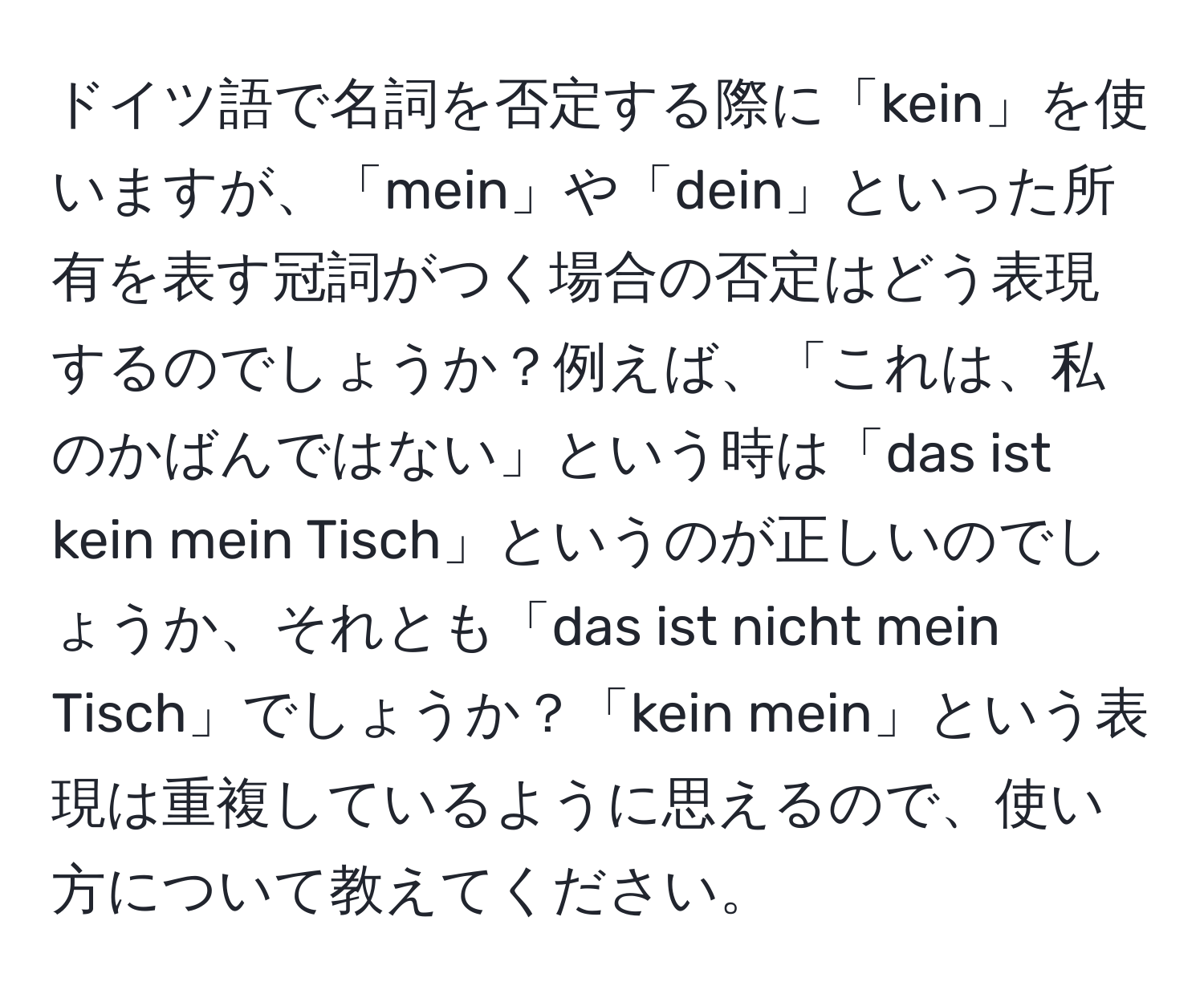 ドイツ語で名詞を否定する際に「kein」を使いますが、「mein」や「dein」といった所有を表す冠詞がつく場合の否定はどう表現するのでしょうか？例えば、「これは、私のかばんではない」という時は「das ist kein mein Tisch」というのが正しいのでしょうか、それとも「das ist nicht mein Tisch」でしょうか？「kein mein」という表現は重複しているように思えるので、使い方について教えてください。