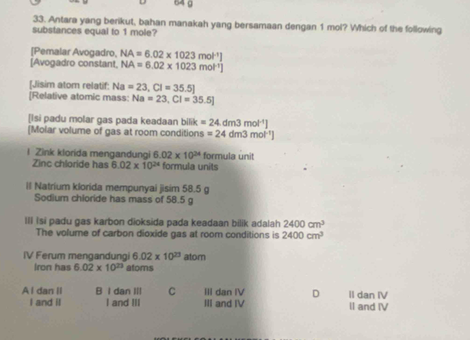 64 g
33. Antara yang berikut, bahan manakah yang bersamaan dengan 1 mol? Which of the following
substances equal to 1 mole?
[Pemalar Avogadro, NA=6.02* 1023mol^(-1)]
[Avogadro constant, NA=6.02* 1023mol^(-1)]
[Jisim atom relatif: Na=23, Cl=35.5]
[Relative atomic mass: Na=23, Cl=35.5]
[Isi padu molar gas pada keadaan bilik =24.dm3mol^(-1)]
[Molar volume of gas at room conditions =24dm3mol^(-1)]
l Zink klorida mengandungi 6.02* 10^(24) formula unit
Zinc chloride has 6.02* 10^(24) formula units
ll Natrium klorida mempunyai jisim 58.5 g
Sodium chioride has mass of 58.5 g
Ill isi padu gas karbon dioksida pada keadaan bilik adalah 2400cm^3
The volume of carbon dioxide gas at room conditions is 2400cm^3
IV Ferum mengandungi 6.02* 10^(23)atom
Iron has 6.02* 10^(23) atoms
A l dan II B I dan III C III dan IV II dan IV
D
I and iI I and III III and IV II and IV