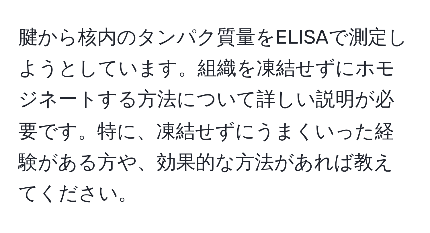 腱から核内のタンパク質量をELISAで測定しようとしています。組織を凍結せずにホモジネートする方法について詳しい説明が必要です。特に、凍結せずにうまくいった経験がある方や、効果的な方法があれば教えてください。