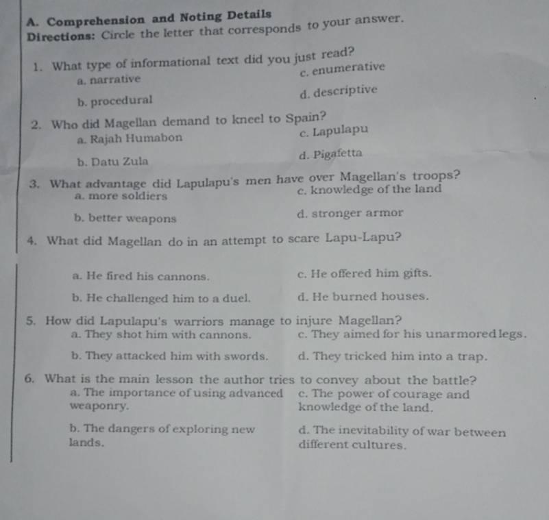 Comprehension and Noting Details
Directions: Circle the letter that corresponds to your answer.
1. What type of informational text did you just read?
c. enumerative
a. narrative
b. procedural d. descriptive
2. Who did Magellan demand to kneel to Spain?
a. Rajah Humabon c. Lapulapu
b. Datu Zula d. Pigafetta
3. What advantage did Lapulapu's men have over Magellan's troops?
a. more soldiers c. knowledge of the land
b. better weapons d. stronger armor
4. What did Magellan do in an attempt to scare Lapu-Lapu?
a. He fired his cannons. c. He offered him gifts.
b. He challenged him to a duel. d. He burned houses.
5. How did Lapulapu's warriors manage to injure Magellan?
a. They shot him with cannons. c. They aimed for his unarmored legs.
b. They attacked him with swords. d. They tricked him into a trap.
6. What is the main lesson the author tries to convey about the battle?
a. The importance of using advanced c. The power of courage and
weaponry. knowledge of the land.
b. The dangers of exploring new d. The inevitability of war between
lands. different cultures.